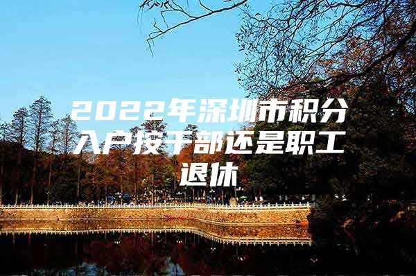 2022年深圳市积分入户按干部还是职工退休