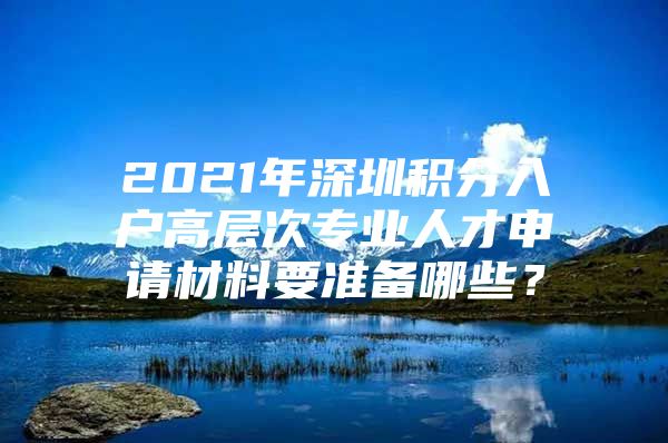 2021年深圳积分入户高层次专业人才申请材料要准备哪些？