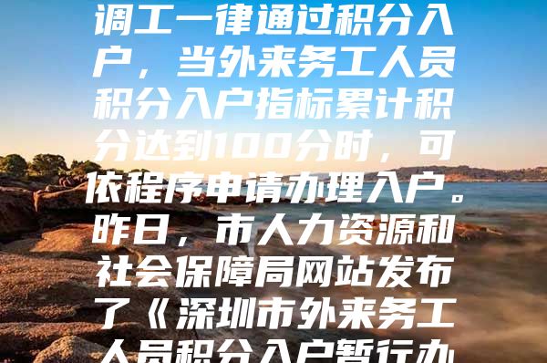 今年我市招调工政策有重大调整。今后招调工一律通过积分入户，当外来务工人员积分入户指标累计积分达到100分时，可依程序申请办理入户。昨日，市人力资源和社会保障局网站发布了《深圳市外来务工人员积分入户暂行办法》，自发布之日起执行，暂定一年。