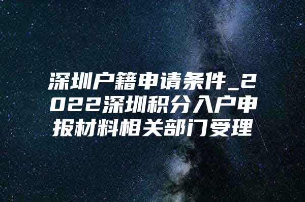 深圳户籍申请条件_2022深圳积分入户申报材料相关部门受理