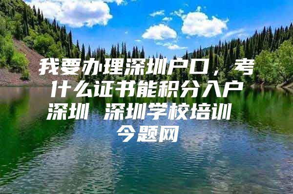 我要办理深圳户口，考什么证书能积分入户深圳 深圳学校培训 今题网