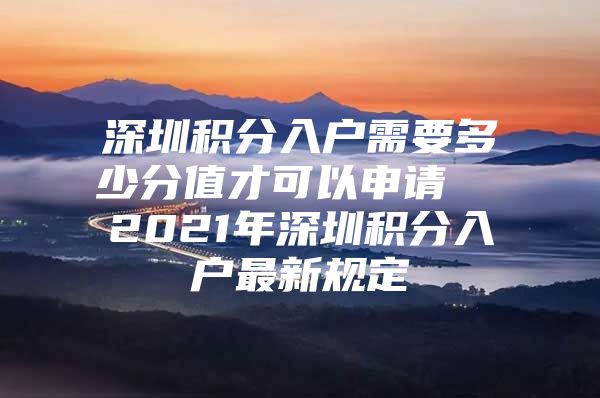 深圳积分入户需要多少分值才可以申请  2021年深圳积分入户最新规定