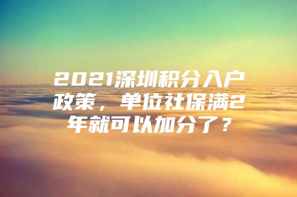 2021深圳积分入户政策，单位社保满2年就可以加分了？