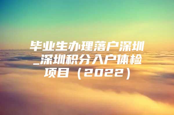 毕业生办理落户深圳_深圳积分入户体检项目（2022）