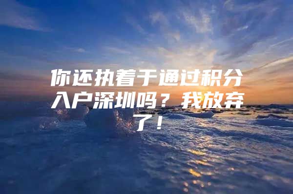 你还执着于通过积分入户深圳吗？我放弃了！