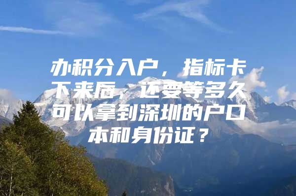 办积分入户，指标卡下来后，还要等多久可以拿到深圳的户口本和身份证？