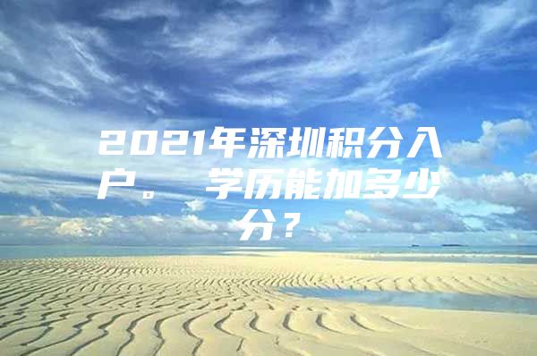 2021年深圳积分入户。 学历能加多少分？