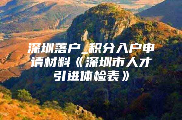 深圳落户_积分入户申请材料《深圳市人才引进体检表》