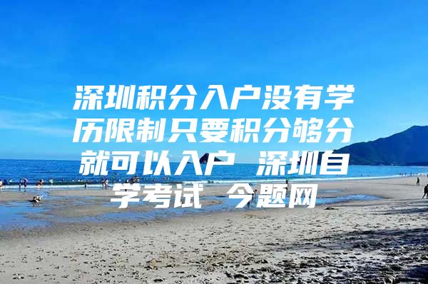 深圳积分入户没有学历限制只要积分够分就可以入户 深圳自学考试 今题网