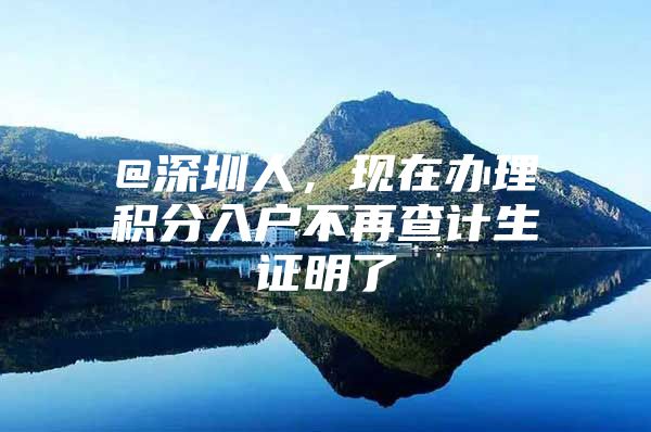 @深圳人，现在办理积分入户不再查计生证明了