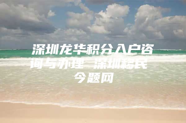 深圳龙华积分入户咨询与办理 深圳移民 今题网