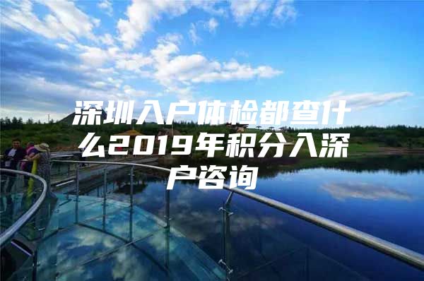 深圳入户体检都查什么2019年积分入深户咨询