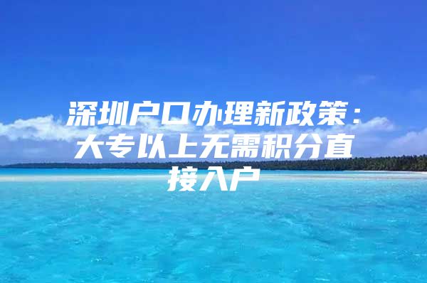 深圳户口办理新政策：大专以上无需积分直接入户