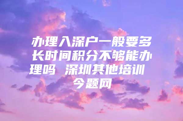 办理入深户一般要多长时间积分不够能办理吗 深圳其他培训 今题网