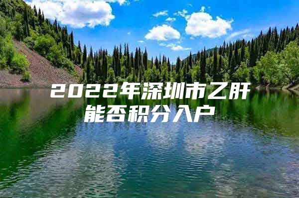 2022年深圳市乙肝能否积分入户