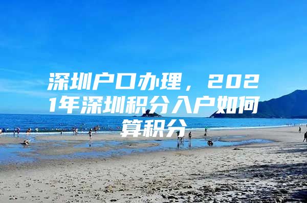 深圳户口办理，2021年深圳积分入户如何算积分