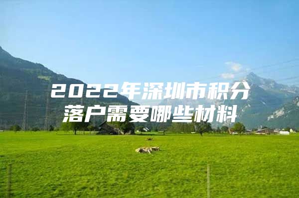 2022年深圳市积分落户需要哪些材料