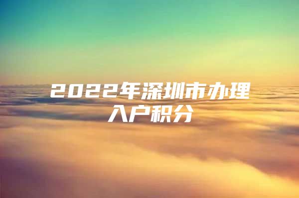 2022年深圳市办理入户积分