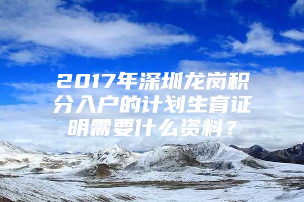 2017年深圳龙岗积分入户的计划生育证明需要什么资料？