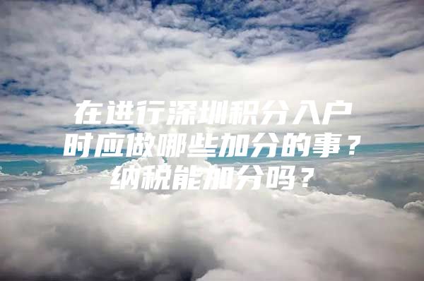 在进行深圳积分入户时应做哪些加分的事？纳税能加分吗？